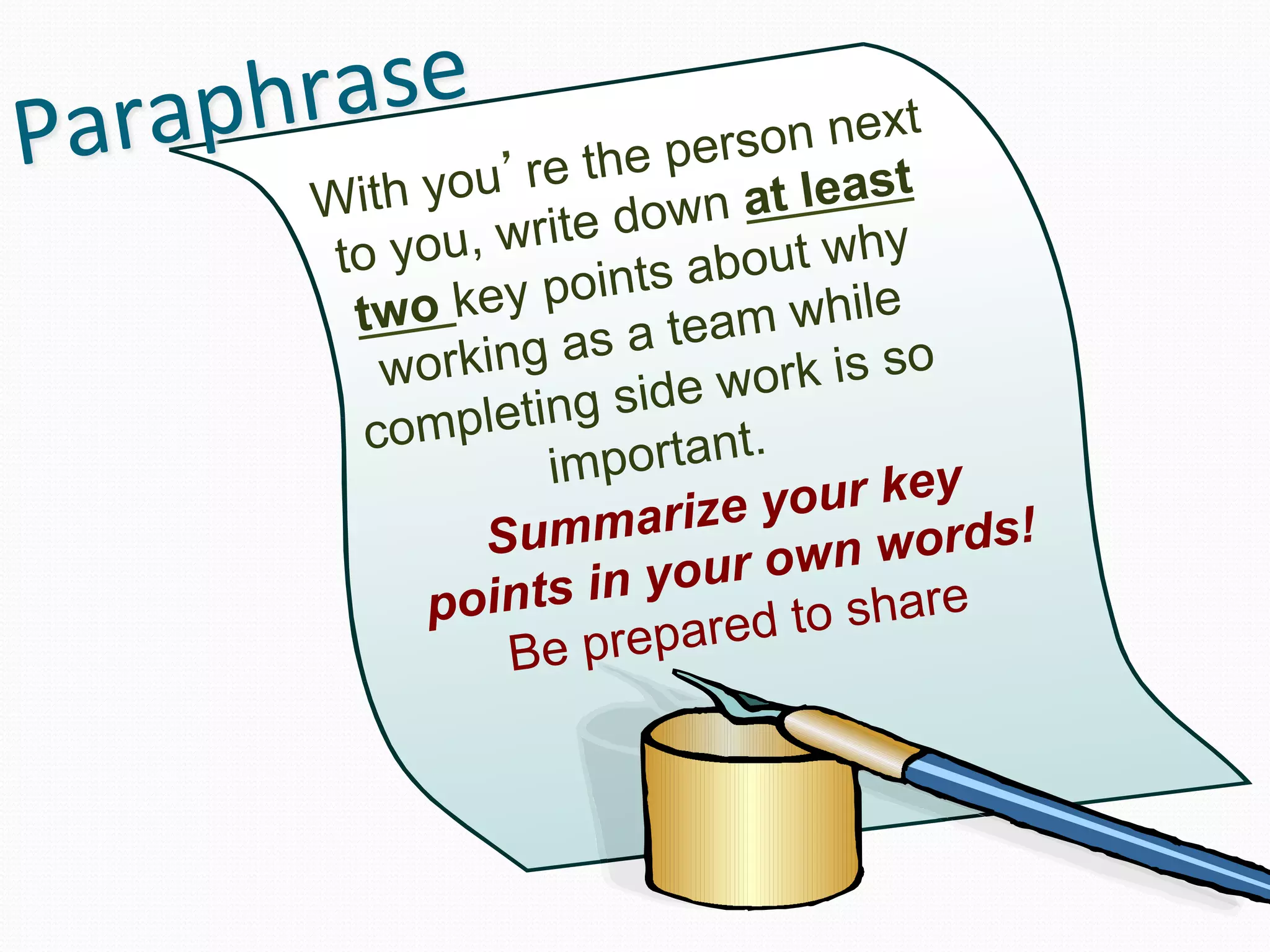 Paraphrase	
                     on next
                    e the pers
        Wi th you’r down at least
                      e
         to you, writ        a bout why
          two ke y points
                              a m while
            workin g as a te rk is so
                        si d e w o
           co mpleting tant.
                    impor
                                 your key !
                Su  mmarize         n words
                                   w
              points i  n your o          e
                                d to shar
                  B e prepare
 