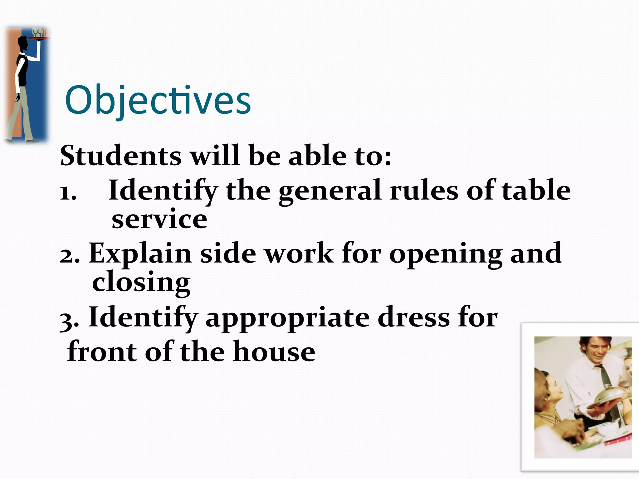 Objec2ves	
  
Students	
  will	
  be	
  able	
  to:	
  
1.  Identify	
  the	
  general	
  rules	
  of	
  table	
  
           service	
  
2.  Explain	
  side	
  work	
  for	
  opening	
  and	
  
         closing	
  
3.  Identify	
  appropriate	
  dress	
  for	
  
	
  front	
  of	
  the	
  house	
  
	
  	
  
 
