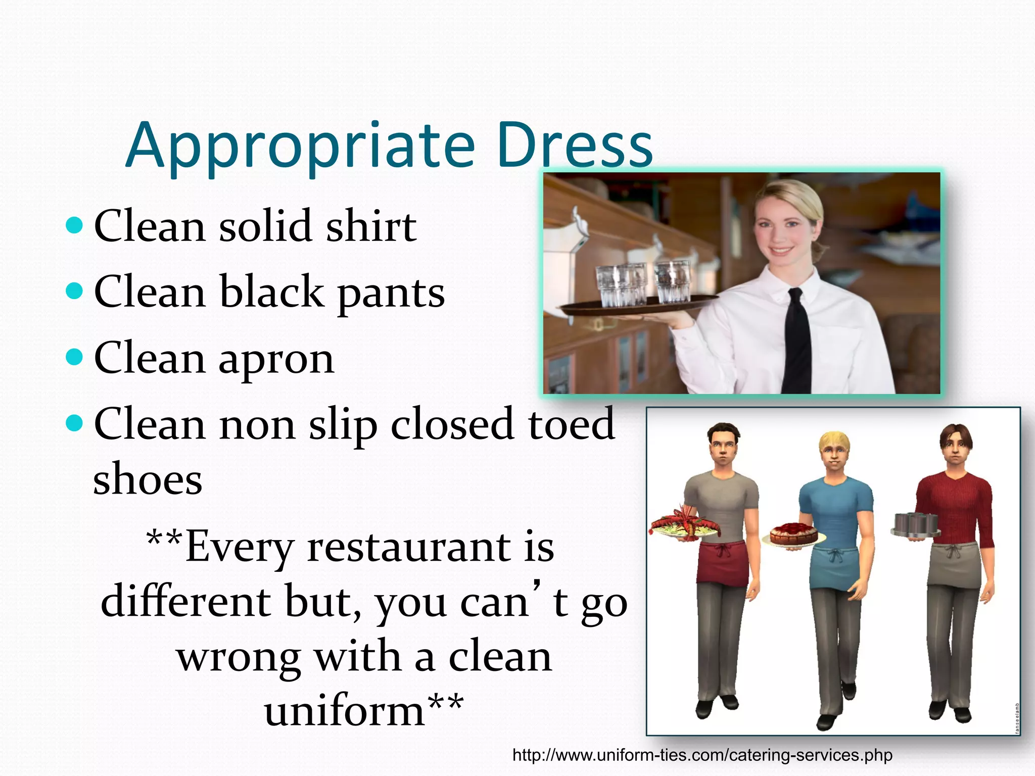 Appropriate	
  Dress	
  
— Clean	
  solid	
  shirt	
  
— Clean	
  black	
  pants	
  	
  
— Clean	
  apron	
  
— Clean	
  non	
  slip	
  closed	
  toed	
  
  shoes	
  
    **Every	
  restaurant	
  is	
  
  diﬀerent	
  but,	
  you	
  can’t	
  go	
  
      wrong	
  with	
  a	
  clean	
  
            uniform**	
  
                                     http://www.uniform-ties.com/catering-services.php
 