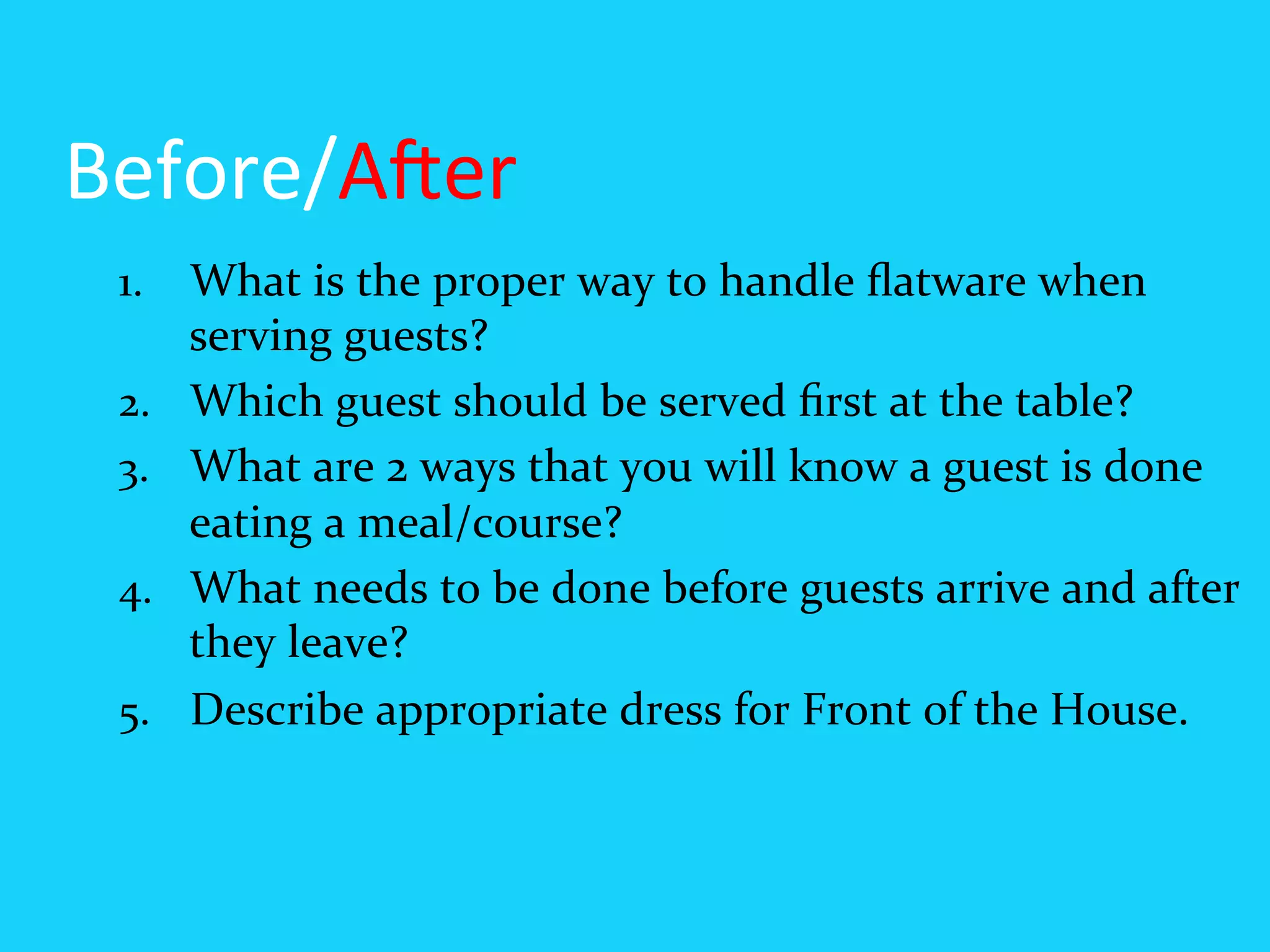 Before/A6er	
  
 1.  What	
  is	
  the	
  proper	
  way	
  to	
  handle	
  ﬂatware	
  when	
  
       serving	
  guests?	
  
 2.    Which	
  guest	
  should	
  be	
  served	
  ﬁrst	
  at	
  the	
  table?	
  
 3.    What	
  are	
  2	
  ways	
  that	
  you	
  will	
  know	
  a	
  guest	
  is	
  done	
  
       eating	
  a	
  meal/course?	
  
 4.    What	
  needs	
  to	
  be	
  done	
  before	
  guests	
  arrive	
  and	
  after	
  
       they	
  leave?	
  
 5.    Describe	
  appropriate	
  dress	
  for	
  Front	
  of	
  the	
  House.	
  
 