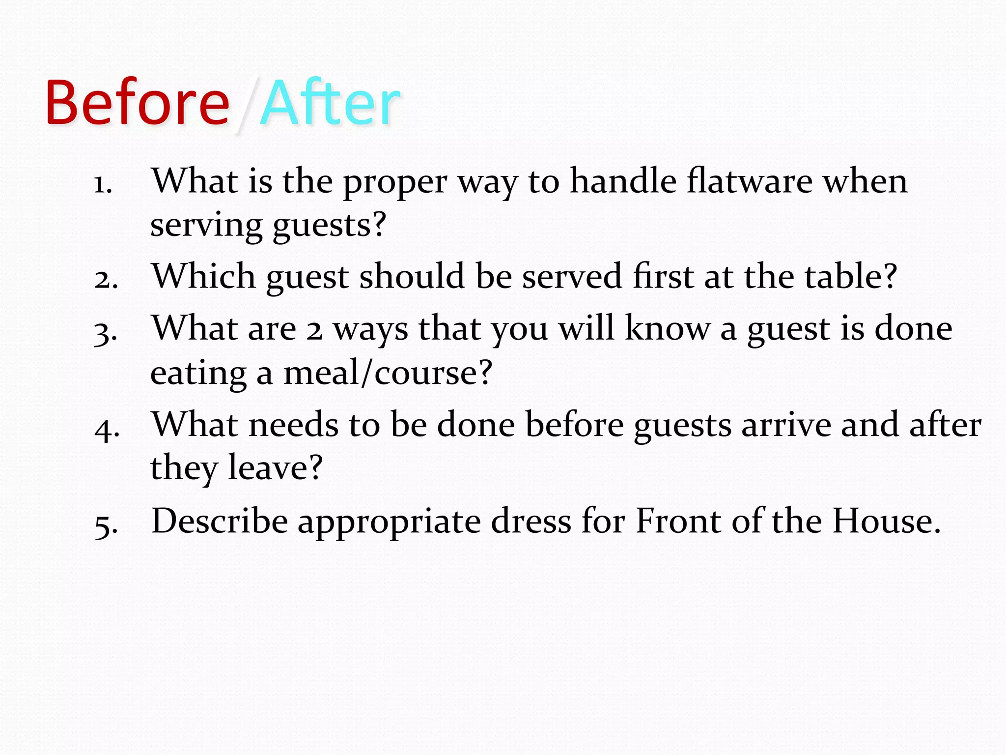 Before/A6er	
  
  1.  What	
  is	
  the	
  proper	
  way	
  to	
  handle	
  ﬂatware	
  when	
  
        serving	
  guests?	
  
  2.    Which	
  guest	
  should	
  be	
  served	
  ﬁrst	
  at	
  the	
  table?	
  
  3.    What	
  are	
  2	
  ways	
  that	
  you	
  will	
  know	
  a	
  guest	
  is	
  done	
  
        eating	
  a	
  meal/course?	
  
  4.    What	
  needs	
  to	
  be	
  done	
  before	
  guests	
  arrive	
  and	
  after	
  
        they	
  leave?	
  
  5.    Describe	
  appropriate	
  dress	
  for	
  Front	
  of	
  the	
  House.	
  
 