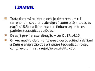 12
Trata da tensão entre o desejo de terem um rei
terreno (um soberano absoluto "como o têm todas as
nações" 8.5) e a liderança que tinham segundo os
padrões teocráticos de Deus.
Deus já previra esta situação – ver Dt 17.14,15
O livro mostra claramente que a desobediência de Saul
a Deus e a violação dos princípios teocráticos no seu
cargo levaram a sua rejeição e substituição.
I SAMUELI SAMUEL
 