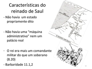 13
Características do
reinado de Saul
- Não havia um estado
propriamente dito
- Não havia uma “máquina
administrativa” nem um
palácio real
- O rei era mais um comandante
militar do que um soberano
(8.20)
- Barbaridade 11.1,2
 