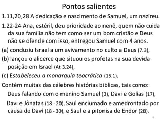 16
Pontos salientes
1.11,20,28 A dedicação e nascimento de Samuel, um nazireu.
1.22-24 Ana, estéril, deu prioridade ao nenê, quem não cuida
da sua família não tem como ser um bom cristão e Deus
não se ofende com isso, entregou Samuel com 4 anos.
(a) conduziu Israel a um avivamento no culto a Deus (7.3),
(b) lançou o alicerce que situou os profetas na sua devida
posição em Israel (At 3.24),
(c) Estabeleceu a monarquia teocrática (15.1).
Contém muitas das célebres histórias bíblicas, tais como:
Deus falando com o menino Samuel (3), Davi e Golias (17),
Davi e Jônatas (18 - 20), Saul enciumado e amedrontado por
causa de Davi (18 - 30), e Saul e a pitonisa de Endor (28).
 