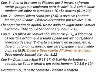 19
Cap. 6 - A arca fica com os Filisteus por 7 meses, sofreram
tantas pragas que imploram para devolvê-la. A calamidade
também cai sobre os israelitas e 70 são mortos (6,19,20).
Cap. 7 – Samuel lidera como juiz (7.6). A arca em Quiriate-
Jearim por 20 anos. Filisteus derrotados por trovões 7.10
Ebenézer (pedra de ajuda)- Nome dado ao lugar onde Samuel
exclamou: "Até aqui o Senhor nos ajudou". 7.12
Cap 8 – Os filhos de Samuel não são éticos (8.3), a liderança
os rejeita e acham que a saída é pedir um rei; no rejeitar a
liderança de Deus (8.7) está a essência do pecado, isto é,
desejar autonomia, mesmo que ela signifique a escravidão
a um rei (8.9). Quem a Deus rejeita dificilmente se ajeita.
Deus manda Samuel atender. 8.22
Cap 9 – Deus indica Saul 9.15-17. O Espírito do Senhor se
apodera de Saul, e torna-o um outro homem (10.1,6 e 10).
Destaque 9.9,19 neste contexto - vidente = profeta
 