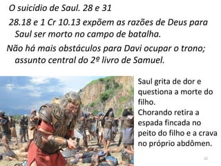 22
O suicídio de Saul. 28 e 31
28.18 e 1 Cr 10.13 expõem as razões de Deus para
Saul ser morto no campo de batalha.
Não há mais obstáculos para Davi ocupar o trono;
assunto central do 2º livro de Samuel.
Saul grita de dor e
questiona a morte do
filho.
Chorando retira a
espada fincada no
peito do filho e a crava
no próprio abdômen.
 