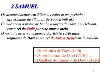 24
Os acontecimentos em 2 Samuel cobrem um períodoOs acontecimentos em 2 Samuel cobrem um período
aproximado de 40 anos, de 1000 a 960 aC.aproximado de 40 anos, de 1000 a 960 aC.
Começa com a morte de Saul e a unção de Davi, em Hebrom,
como rei derei de JudáJudá por sete anos e meiopor sete anos e meio.
O restante do livro ocupa-se dos trinta e três anostrinta e três anos
seguintes de Davi como rei deseguintes de Davi como rei de todo o Israeltodo o Israel em Jerusalém.
- Os triunfos de Davi (1-10)
- Os problemas de Davi (11-20)
- Detalhes do reinado de Davi (21-24)
2 SAMUEL2 SAMUEL
 