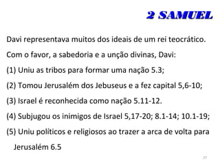 27
2 SAMUEL2 SAMUEL
Davi representava muitos dos ideais de um rei teocrático.
Com o favor, a sabedoria e a unção divinas, Davi:
(1) Uniu as tribos para formar uma nação 5.3;
(2) Tomou Jerusalém dos Jebuseus e a fez capital 5,6-10;
(3) Israel é reconhecida como nação 5.11-12.
(4) Subjugou os inimigos de Israel 5,17-20; 8.1-14; 10.1-19;
(5) Uniu políticos e religiosos ao trazer a arca de volta para
Jerusalém 6.5
 
