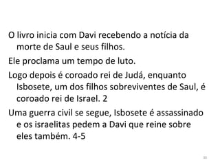 30
O livro inicia com Davi recebendo a notícia da
morte de Saul e seus filhos.
Ele proclama um tempo de luto.
Logo depois é coroado rei de Judá, enquanto
Isbosete, um dos filhos sobreviventes de Saul, é
coroado rei de Israel. 2
Uma guerra civil se segue, Isbosete é assassinado
e os israelitas pedem a Davi que reine sobre
eles também. 4-5
 