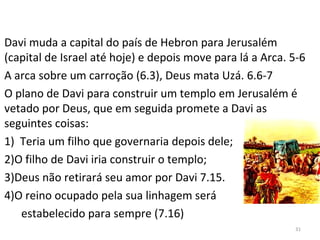 31
Davi muda a capital do país de Hebron para Jerusalém
(capital de Israel até hoje) e depois move para lá a Arca. 5-6
A arca sobre um carroção (6.3), Deus mata Uzá. 6.6-7
O plano de Davi para construir um templo em Jerusalém é
vetado por Deus, que em seguida promete a Davi as
seguintes coisas:
1) Teria um filho que governaria depois dele;
2)O filho de Davi iria construir o templo;
3)Deus não retirará seu amor por Davi 7.15.
4)O reino ocupado pela sua linhagem será
estabelecido para sempre (7.16)
 