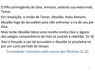33
O filho primogênito de Davi, Amnom, violenta sua meia-irmã,
Tamar.
Em retaliação, o irmão de Tamar, Absalão, mata Amnom.
Absalão foge de Jerusalém para não enfrentar a ira de seu pai
Davi.
Mais tarde Absalão lidera uma revolta contra Davi e alguns
dos antigos companheiros de Davi se juntam à rebelião. 15-16
Davi é forçado a sair de Jerusalém e Absalão se proclama rei
por um curto período de tempo.
Curiosidade: Caminhou pelo monte das Oliveiras 15.30
 