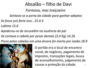34
Absalão – filho de Davi
Formoso, mas traiçoeiro
Sentava-se a porta da cidade para ganhar adeptos
Se fosse juiz faria isso...15.4-5
Lobista 15.6
Apoderou-se de Jerusalém na ausência do pai
Só cortava o cabelo por pesar demais (2,4 Kg) 14.26
Preso pelos cabelos em uma árvore foi morto por Joabe.18.9
O portão era o local de encontro
social, de negócios, pagamento de
impostos, transações legais, busca
de aconselhamento, julgamento de
causas e proteção da cidade.
 