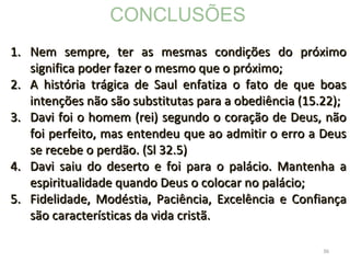 36
1.1. Nem sempre, ter as mesmas condições do próximoNem sempre, ter as mesmas condições do próximo
significa poder fazer o mesmo que o próximo;significa poder fazer o mesmo que o próximo;
2.2. A história trágica de Saul enfatiza o fato de que boasA história trágica de Saul enfatiza o fato de que boas
intenções não são substitutas para a obediência (15.22);intenções não são substitutas para a obediência (15.22);
3.3. Davi foi o homem (rei) segundo o coração de Deus, nãoDavi foi o homem (rei) segundo o coração de Deus, não
foi perfeito, mas entendeu que ao admitir o erro a Deusfoi perfeito, mas entendeu que ao admitir o erro a Deus
se recebe o perdão. (Sl 32.5)se recebe o perdão. (Sl 32.5)
4.4. Davi saiu do deserto e foi para o palácio. Mantenha aDavi saiu do deserto e foi para o palácio. Mantenha a
espiritualidade quando Deus o colocar no palácio;espiritualidade quando Deus o colocar no palácio;
5.5. Fidelidade, Modéstia, Paciência, Excelência e ConfiançaFidelidade, Modéstia, Paciência, Excelência e Confiança
são características da vida cristã.são características da vida cristã.
CONCLUSÕES
 