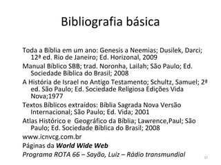 37
Bibliografia básica
Toda a Bíblia em um ano: Genesis a Neemias; Dusilek, Darci;
12ª ed. Rio de Janeiro; Ed. Horizonal, 2009
Manual Bíblico SBB; trad. Noronha, Lailah; São Paulo; Ed.
Sociedade Bíblica do Brasil; 2008
A História de Israel no Antigo Testamento; Schultz, Samuel; 2ª
ed. São Paulo; Ed. Sociedade Religiosa Edições Vida
Nova;1977
Textos Bíblicos extraídos: Bíblia Sagrada Nova Versão
Internacional; São Paulo; Ed. Vida; 2001
Atlas Histórico e Geográfico da Bíblia; Lawrence,Paul; São
Paulo; Ed. Sociedade Bíblica do Brasil; 2008
www.icnvcg.com.br
Páginas da World Wide Web
Programa ROTA 66 – Sayão, Luiz – Rádio transmundial
 