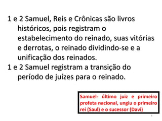 4
1 e 2 Samuel, Reis e Crônicas são livros1 e 2 Samuel, Reis e Crônicas são livros
históricos, pois registram ohistóricos, pois registram o
estabelecimento do reinado, suas vitóriasestabelecimento do reinado, suas vitórias
e derrotas, o reinado dividindo-se e ae derrotas, o reinado dividindo-se e a
unificação dos reinados.unificação dos reinados.
1 e 2 Samuel registram a transição do1 e 2 Samuel registram a transição do
período de juízes para o reinado.período de juízes para o reinado.
Samuel- último juiz e primeiro
profeta nacional, ungiu o primeiro
rei (Saul) e o sucessor (Davi)
 
