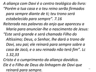 40
A aliança com Davi é o centro teológico do livro:
“Porém a tua casa e o teu reino serão firmados
para sempre diante de ti; teu trono será
estabelecido para sempre”. 7.16
Reiterada nas palavras do anjo que apareceu a
Maria para anunciar-lhe o nascimento de Jesus:
“Este será grande e será chamado Filho do
Altíssimo; Deus, o Senhor, lhe dará o trono de
Davi, seu pai; ele reinará para sempre sobre a
casa de Jacó, e o seu reinado não terá fim”. Lc
1.32,33
Cristo é o cumprimento da aliança davidica.
Ele é o Filho de Deus da linhagem de Davi que
reinará para sempre.
 