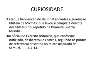 CURIOSIDADE
O ataque bem-sucedido de Jonatas contra a guarnição
filistéia de Micmás, que levou à completa derrota
dos filisteus, foi repetido na Primeira Guerra
Mundial.
Um oficial do Exército Britânico, que conforme
noticiado, desbaratou os turcos, seguindo os pontos
de referência descritos no relato inspirado de
Samuel. — 14.4-14.
 