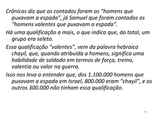 44
Crônicas diz que os contados foram os “homens que
puxavam a espada”, já Samuel que foram contados os
“homens valentes que puxavam a espada”.
Há uma qualificação a mais, o que indica que, do total, um
grupo era seleto.
Essa qualificação “valentes”, vem da palavra hebraica
chayil, que, quando atribuída a homens, significa uma
habilidade de soldado em termos de força, treino,
valentia ou valor na guerra.
Isso nos leva a entender que, dos 1.100.000 homens que
puxavam a espada em Israel, 800.000 eram “chayil”, e os
outros 300.000 não tinham essa qualificação.
 