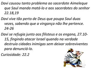 46
Davi causou tanto problema ao sacerdote Aimeleque
que Saul manda matá-lo e aos sacerdotes do senhor
22.18,19
Davi vive tão perto de Deus que poupa Saul duas
vezes, sabendo que a vingança não lhe pertence.
24-26
Davi se refugia junto aos filisteus e os engana, 27.10-
15, fingindo atacar Israel quando na verdade
destruía cidades inimigas sem deixar sobreviventes
para denunciá-lo.
Curiosidade: 22.2
 