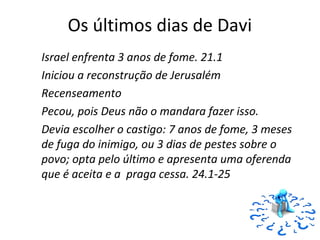 48
Os últimos dias de Davi
Israel enfrenta 3 anos de fome. 21.1
Iniciou a reconstrução de Jerusalém
Recenseamento
Pecou, pois Deus não o mandara fazer isso.
Devia escolher o castigo: 7 anos de fome, 3 meses
de fuga do inimigo, ou 3 dias de pestes sobre o
povo; opta pelo último e apresenta uma oferenda
que é aceita e a praga cessa. 24.1-25
 