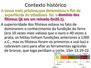 6
Contexto histórico
A causa mais próxima,que determinou o fim daA causa mais próxima,que determinou o fim da
experiência do tribalismo foi oexperiência do tribalismo foi o domínio dosdomínio dos
filisteus (já eram um reinado Gn26.1).filisteus (já eram um reinado Gn26.1).
A superioridade dos filisteus estava no fato de
dominarem o conhecimento da fundição do ferro
(era 10 vezes mais valioso que o ouro e 40 vezes a
prata; os hititas tinham fundições anteriores a 1200
a.C., mas os filisteus foram os primeiros a usá-las) e
cobravam caro para afiar as ferramentas agrícolas
de bronze, que logo perdiam o corte. 1Sm 13.19-22.
 