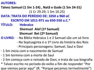 8
AUTORES:
Talvez Samuel (1 Sm 1-24) , Natã e Gade (1 Sm 24-31)
(1 Cr 29.29; 1 Sm 10.25)
DATA: TRATA DO PERÍODO DE: 1050 a 960 aC
ESCRITO EM 1011-971 ou 650-550 a.C.*
TÍTULO: Hebraico
Shemuel Alef (1º Samuel)
Shemuel Bet (2º Samuel)
O LIVRO: - Na Bíblia Hebraica 1 e 2 Samuel são um só livro
- Na Septuaginta é o 1º Livro da história dos Reis
- Principais personagens: Samuel, Saul e Davi
- 1 Sm inicia com o nascimento de Samuel
- 1 Sm termina com a morte de Saul
- 2 Sm começa com o reinado de Davi, e trata de sua biografia
* Talvez escrito no período do exílio a fim de responder “Por
que viemos parar aqui” (R. “Porque pecamos terrivelmente”)
 