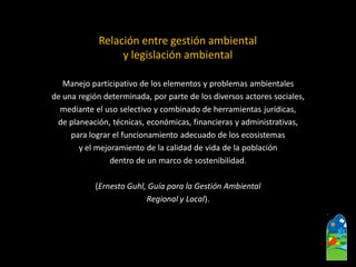 Relación entre gestión ambiental y legislación ambiental 
Manejo participativo de los elementos y problemas ambientales 
de una región determinada, por parte de los diversos actores sociales, 
mediante el uso selectivo y combinado de herramientas jurídicas, 
de planeación, técnicas, económicas, financieras y administrativas, 
para lograr el funcionamiento adecuado de los ecosistemas 
y el mejoramiento de la calidad de vida de la población 
dentro de un marco de sostenibilidad. 
(Ernesto Guhl, Guía para la Gestión Ambiental 
Regional y Local).  