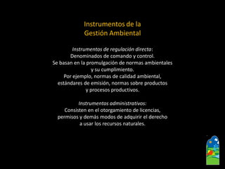 Instrumentos de regulación directa: 
Denominados de comando y control. 
Se basan en la promulgación de normas ambientales 
y su cumplimiento. 
Por ejemplo, normas de calidad ambiental, 
estándares de emisión, normas sobre productos 
y procesos productivos. 
Instrumentos administrativos: 
Consisten en el otorgamiento de licencias, 
permisos y demás modos de adquirir el derecho 
a usar los recursos naturales. 
Instrumentos de la Gestión Ambiental  