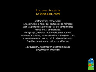 Instrumentos de la Gestión Ambiental 
Instrumentos económicos: 
Están dirigidos a hacer que las fuerzas de mercado 
sean las principales propiciadoras del cumplimiento 
de las metas ambientales. 
Por ejemplo, las tasas retributivas, tasas por uso, 
sobretasa ambiental, incentivos económicos (MDL, CIF), 
mercados verdes, normas ISO, fondos ambientales. 
Regalías, transferencias del sector eléctrico. 
La educación, investigación, asistencia técnica 
e información ambiental.  