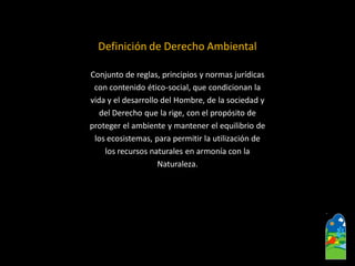 Definición de Derecho Ambiental 
Conjunto de reglas, principios y normas jurídicas 
con contenido ético-social, que condicionan la 
vida y el desarrollo del Hombre, de la sociedad y 
del Derecho que la rige, con el propósito de 
proteger el ambiente y mantener el equilibrio de 
los ecosistemas, para permitir la utilización de 
los recursos naturales en armonía con la 
Naturaleza.  