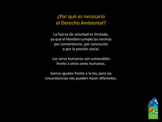 ¿Por qué es necesario el Derecho Ambiental? 
La fuerza de voluntad es limitada, 
ya que el Hombre cumple las normas 
por conveniencia, por convicción 
o por la presión social. 
Los seres humanos son vulnerables 
frente a otros seres humanos. 
Somos iguales frente a la ley, pero las 
circunstancias nos pueden hacer diferentes.  