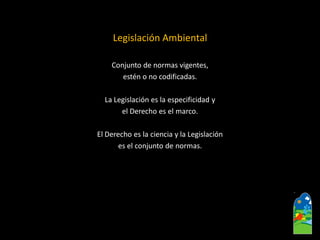 Legislación Ambiental 
Conjunto de normas vigentes, 
estén o no codificadas. 
La Legislación es la especificidad y 
el Derecho es el marco. 
El Derecho es la ciencia y la Legislación 
es el conjunto de normas.  