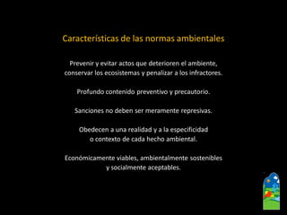 Características de las normas ambientales 
Prevenir y evitar actos que deterioren el ambiente, 
conservar los ecosistemas y penalizar a los infractores. 
Profundo contenido preventivo y precautorio. 
Sanciones no deben ser meramente represivas. 
Obedecen a una realidad y a la especificidad 
o contexto de cada hecho ambiental. 
Económicamente viables, ambientalmente sostenibles 
y socialmente aceptables.  