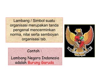 Lambang / Simbol suatu
organisasi merupakan tanda
  pengenal mencerminkan
norma, nilai serta semboyan
       organisasi tsb.


         Contoh :
Lambang Negara Indonesia
  adalah Burung Garuda
 