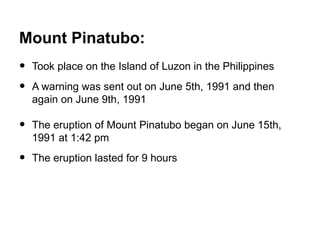 Mount Pinatubo:
•   Took place on the Island of Luzon in the Philippines

•   A warning was sent out on June 5th, 1991 and then
    again on June 9th, 1991

•   The eruption of Mount Pinatubo began on June 15th,
    1991 at 1:42 pm

•   The eruption lasted for 9 hours
 