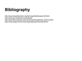Bibliography
http://www.livinghistoryfarm.org/farminginthe30s/water_02.html
http://www.pbs.org/kenburns/dustbowl/
http://www.ldeo.columbia.edu/res/div/ocp/drought/dust_storms.shtml
http://www.english.illinois.edu/maps/depression/dustbowl.htm
 