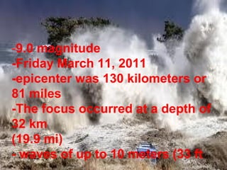 -9.0 magnitude
-Friday March 11, 2011
-epicenter was 130 kilometers or
81 miles
-The focus occurred at a depth of
32 km
(19.9 mi)
- waves of up to 10 meters (33 ft
 