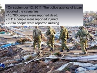 - On september 12, 2011, The police agency of japan
reported the casualties.
- 15,780 people were reported dead.
- 6,114 people were reported injured
- 2,814 people were reported missing.
 