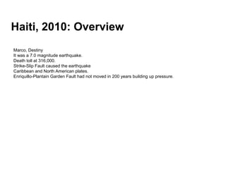 Haiti, 2010: Overview
Marco, Destiny
It was a 7.0 magnitude earthquake.
Death toll at 316,000.
Strike-Slip Fault caused the earthquake
Caribbean and North American plates.
Enriquillo-Plantain Garden Fault had not moved in 200 years building up pressure.
 