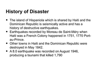 History of Disaster
•   The island of Hispaniola which is shared by Haiti and the
    Dominican Republic is seismically active and has a
    history of destructive earthquakes.
•   Earthquakes recorded by Moreau de Saint-Méry when
    Haiti was a French Colony happened in 1751, 1770 Port-
    au-Prince.
•   Other towns in Haiti and the Dominican Republic were
    destroyed in May 1842.
•   A 8.0 earthquake was recorded on August 1946,
    producing a tsunami that killed 1,790
 