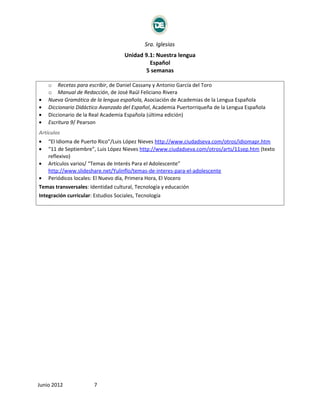 Sra. Iglesias
                                   Unidad 9.1: Nuestra lengua
                                            Español
                                          5 semanas

    o Recetas para escribir, de Daniel Cassany y Antonio García del Toro
    o Manual de Redacción, de José Raúl Feliciano Rivera
•   Nueva Gramática de la lengua española, Asociación de Academias de la Lengua Española
•   Diccionario Didáctico Avanzado del Español, Academia Puertorriqueña de la Lengua Española
•   Diccionario de la Real Academia Española (última edición)
•   Escritura 9/ Pearson
Artículos
•   “El Idioma de Puerto Rico”/Luis López Nieves http://www.ciudadseva.com/otros/idiomapr.htm
•   “11 de Septiembre”, Luis López Nieves http://www.ciudadseva.com/otros/arts/11sep.htm (texto
    reflexivo)
•   Artículos varios/ “Temas de Interés Para el Adolescente”
    http://www.slideshare.net/Yulinflo/temas-de-interes-para-el-adolescente
•   Periódicos locales: El Nuevo día, Primera Hora, El Vocero
Temas transversales: Identidad cultural, Tecnología y educación
Integración curricular: Estudios Sociales, Tecnología




Junio 2012             7
 