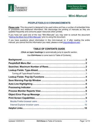 Human Resource Services
                                                                                                Learning Services




                                                                                              Mini-Manual

                              PEOPLETOOLS 8.5 ENHANCEMENTS
Please note: This document is designed to be used online and has a number of embedded links
to processes and additional information. We discourage the printing of manuals as they are
updated frequently and consume paper resources when printed.
If you have not used one of the new “Mini-Manuals” you may wish to consult the document
“Getting the Most Out of Mini-Manuals” prior to using this document.
If you have questions about information in this mini-manual, or, if after reading the entire
manual, you cannot find the information you need, please e-mail psguides@uvm.edu.


                                      TABLE OF CONTENTS GUIDE
                   (Click on topic headings to automatically jump to specific section.
                             Use Ctrl+Home to come back to Table of Contents)

Background ..................................................................................................... 2
PeopleSoft Menu Bar ...................................................................................... 2
Searches: Maximum Number of Rows........................................................... 2
Lookup Fields: Type-Ahead............................................................................ 3
     Turning off Type-Ahead Function...................................................................................... 3
Lookup Fields: Pop-Up Functions ................................................................. 4
Save Warning Pop-Up Window ...................................................................... 5
Auto Line Highlighting .................................................................................... 6
Processing Indicator ....................................................................................... 6
Process Monitor Reports View ....................................................................... 6
Object Error Pop-up Message ........................................................................ 7
Print Screen Capabilities ................................................................................ 9
  Mozilla Firefox browser users ..................................................................................... 9
  Internet Explorer browser users ............................................................................... 10
Helpful Links .................................................................................................. 10




Updated 12/20/2010                          Ctrl+Home to Table of Contents                                      Page 1 of 10
 