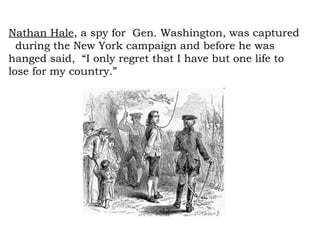 Nathan Hale , a spy for  Gen. Washington, was captured  during the New York campaign and before he was hanged said,  “I only regret that I have but one life to lose for my country.” 