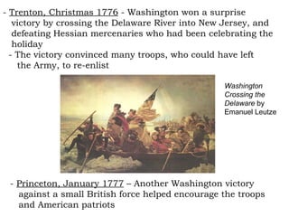 -  Trenton, Christmas 1776  - Washington won a surprise  victory by crossing the Delaware River into New Jersey, and  defeating Hessian mercenaries who had been celebrating the  holiday - The victory convinced many troops, who could have left  the Army, to re-enlist -  Princeton, January 1777  – Another Washington victory  against a small British force helped encourage the troops  and American patriots  Washington Crossing the Delaware  by Emanuel Leutze 