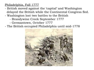 Philadelphia, Fall 1777 - British moved against the ‘capital’ and Washington  delayed the British while the Continental Congress fled. - Washington lost two battles to the British - Brandywine Creek September 1777 - Germantown, October 1777 - The British occupied Philadelphia until mid-1778 