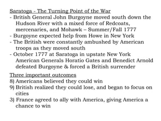 Saratoga - The Turning Point of the War - British General John Burgoyne moved south down the Hudson River with a mixed force of Redcoats, mercenaries, and Mohawk – Summer/Fall 1777 - Burgoyne expected help from Howe in New York - The British were constantly ambushed by American troops as they moved south - October 1777 at Saratoga in upstate New York American Generals Horatio Gates and Benedict Arnold defeated Burgoyne & forced a British surrender Three important outcomes Americans believed they could win British realized they could lose, and began to focus on cities 3) France agreed to ally with America, giving America a chance to win 