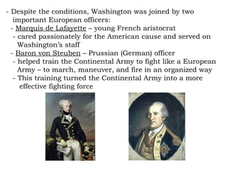 - Despite the conditions, Washington was joined by two  important European officers: -  Marquis de Lafayette  – young French aristocrat - cared passionately for the American cause and served on  Washington’s staff -  Baron von Steuben  – Prussian (German) officer - helped train the Continental Army to fight like a European  Army – to march, maneuver, and fire in an organized way - This training turned the Continental Army into a more  effective fighting force 