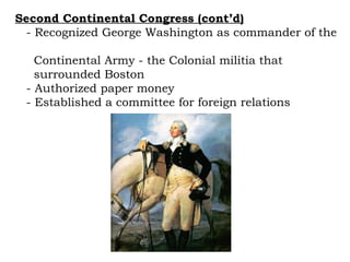 Second Continental Congress (cont’d) - Recognized George Washington as commander of the  Continental Army - the Colonial militia that  surrounded Boston - Authorized paper money - Established a committee for foreign relations 