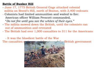 Battle of Bunker Hill -  June 17, 1775 British General Gage attacked colonial  militia on Breed’s Hill, north of Boston, with 2,400 redcoats -  Colonists had limited ammunition and waited to fire: American officer William Prescott commanded,  “ Do not fire until you see the whites of their eyes.” -  The militia mowed down the British, until the colonists ran  out of ammunition and retreated - The British had over 1,000 casualties to 311 for the Americans  - It was the bloodiest battle of the War The casualties embarrassed & outraged the British government 