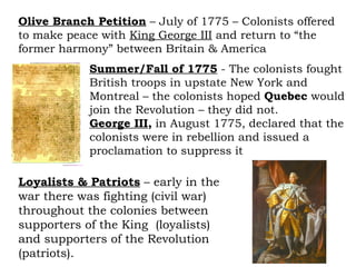 Olive Branch Petition  – July of 1775 – Colonists offered to make peace with  King George III  and return to “the former harmony” between Britain & America Loyalists & Patriots  – early in the war there was fighting (civil war) throughout the colonies between supporters of the King  (loyalists) and supporters of the Revolution (patriots).  Summer/Fall of 1775  - The colonists fought British troops in upstate New York and Montreal – the colonists hoped  Quebec  would join the Revolution – they did not. George III ,  in August 1775, declared that the colonists were in rebellion and issued a proclamation to suppress it 